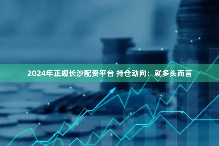 2024年正规长沙配资平台 持仓动向: 就多头而言