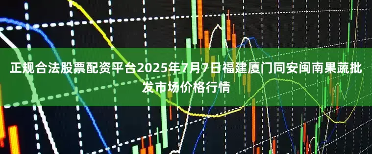 正规合法股票配资平台2025年7月7日福建厦门同安闽南果蔬批发市场价格行情