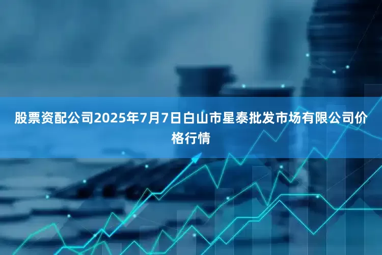 股票资配公司2025年7月7日白山市星泰批发市场有限公司价格行情