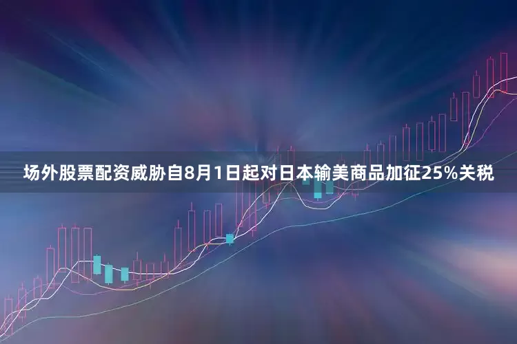 场外股票配资威胁自8月1日起对日本输美商品加征25%关税