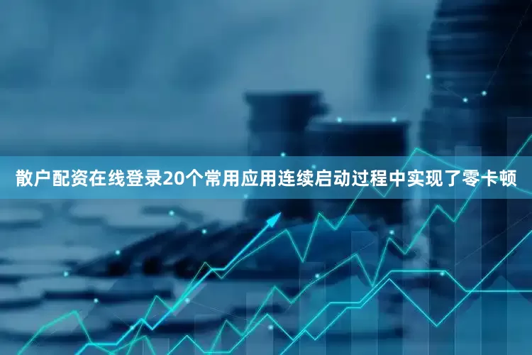 散户配资在线登录20个常用应用连续启动过程中实现了零卡顿