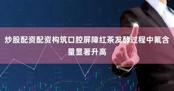 炒股配资配资构筑口腔屏障红茶发酵过程中氟含量显著升高