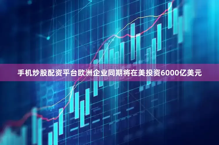 手机炒股配资平台欧洲企业同期将在美投资6000亿美元