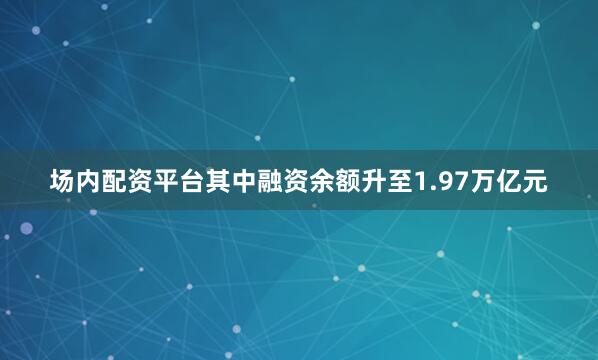 场内配资平台其中融资余额升至1.97万亿元