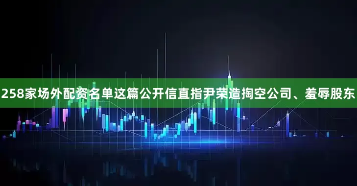 258家场外配资名单这篇公开信直指尹荣造掏空公司、羞辱股东